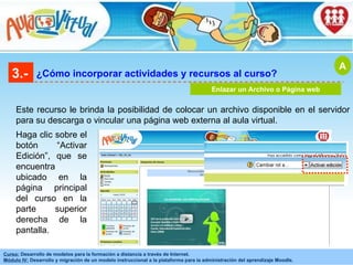 3.- ¿Cómo incorporar actividades y recursos al curso? Enlazar un Archivo o Página web Este recurso le brinda la posibilidad de colocar un archivo disponible en el servidor para su descarga o vincular una página web externa al aula virtual. Haga clic sobre el botón “Activar Edición”, que se encuentra ubicado en la página principal del curso en la parte superior derecha de la pantalla. A 