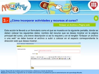 3.- ¿Cómo incorporar actividades y recursos al curso? Enlazar un Archivo o Página web Esta acción le llevará a un formulario como el que se muestra en la siguiente pantalla, donde se deben colocar los siguientes datos: nombre del recurso que se desea mostrar en la página principal del curso, una breve descripción si así lo requiere y en el renglón “Enlazar un archivo o una web” se debe buscar el archivo a subir o colocar en el espacio correspondiente la dirección web que desea mostrar  . B 