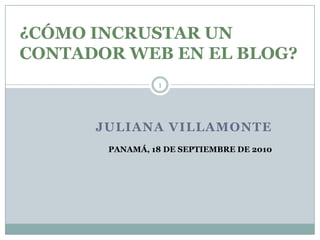 JULIANA VILLAMONTE 1 ¿CÓMO INCRUSTAR UN CONTADOR WEB EN EL BLOG? PANAMÁ, 18 DE SEPTIEMBRE DE 2010 