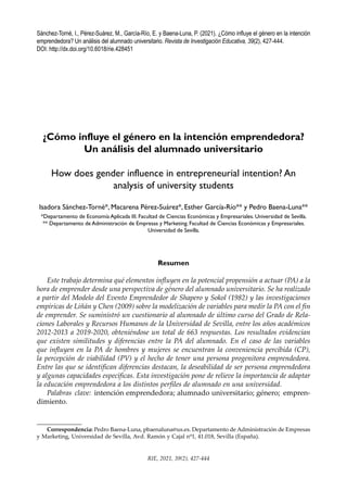 427
RIE, 2021, 39(2), 427-444
Sánchez-Torné, I., Pérez-Suárez, M., García-Río, E. y Baena-Luna, P. (2021). ¿Cómo influye el género en la intención
emprendedora? Un análisis del alumnado universitario. Revista de Investigación Educativa, 39(2), 427-444.
DOI: http://dx.doi.org/10.6018/rie.428451
Correspondencia: Pedro Baena-Luna, pbaenaluna@us.es. Departamento de Administración de Empresas
y Marketing, Universidad de Sevilla, Avd. Ramón y Cajal nº1, 41.018, Sevilla (España).
¿Cómo influye el género en la intención emprendedora?
Un análisis del alumnado universitario
How does gender influence in entrepreneurial intention? An
analysis of university students
Isadora Sánchez-Torné*, Macarena Pérez-Suárez*, Esther García-Río** y Pedro Baena-Luna**
*Departamento de Economía Aplicada III. Facultad de Ciencias Económicas y Empresariales. Universidad de Sevilla.
** Departamento de Administración de Empresas y Marketing. Facultad de Ciencias Económicas y Empresariales.
Universidad de Sevilla.
Resumen
Este trabajo determina qué elementos influyen en la potencial propensión a actuar (PA) a la
hora de emprender desde una perspectiva de género del alumnado universitario. Se ha realizado
a partir del Modelo del Evento Emprendedor de Shapero y Sokol (1982) y las investigaciones
empíricas de Liñán y Chen (2009) sobre la modelización de variables para medir la PA con el fin
de emprender. Se suministró un cuestionario al alumnado de último curso del Grado de Rela-
ciones Laborales y Recursos Humanos de la Universidad de Sevilla, entre los años académicos
2012-2013 a 2019-2020, obteniéndose un total de 663 respuestas. Los resultados evidencian
que existen similitudes y diferencias entre la PA del alumnado. En el caso de las variables
que influyen en la PA de hombres y mujeres se encuentran la conveniencia percibida (CP),
la percepción de viabilidad (PV) y el hecho de tener una persona progenitora emprendedora.
Entre las que se identifican diferencias destacan, la deseabilidad de ser persona emprendedora
y algunas capacidades específicas. Esta investigación pone de relieve la importancia de adaptar
la educación emprendedora a los distintos perfiles de alumnado en una universidad.
Palabras clave: intención emprendedora; alumnado universitario; género; empren-
dimiento.
 