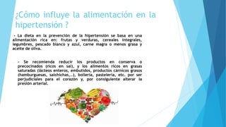 ¿Cómo influye la alimentación en la
hipertensión ?
- La dieta en la prevención de la hipertensión se basa en una
alimentación rica en: frutas y verduras, cereales integrales,
legumbres, pescado blanco y azul, carne magra o menos grasa y
aceite de oliva.
- - Se recomienda reducir los productos en conserva o
precocinados (ricos en sal), y los alimentos ricos en grasas
saturadas (lácteos enteros, embutidos, productos cárnicos grasos
(hamburguesas, salchichas,…), bollería, pastelería, etc. por ser
perjudiciales para el corazón y, por consiguiente alterar la
presión arterial.
 