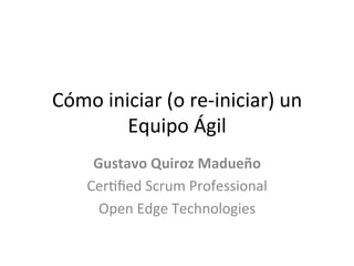 Cómo	
  iniciar	
  (o	
  re-­‐iniciar)	
  un	
  
           Equipo	
  Ágil	
  
       Gustavo	
  Quiroz	
  Madueño	
  
      Cer6ﬁed	
  Scrum	
  Professional	
  
        Open	
  Edge	
  Technologies	
  
 