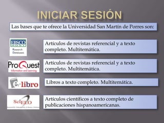 Iniciar sesión Las bases que te ofrece la Universidad San Martín de Porres son:Artículos de revistas referencial y a texto completo. Multitemática.Artículos de revistas referencial y a texto completo. Multitemática.Libros a texto completo. Multitemática.Artículos científicos a texto completo de publicaciones hispanoamericanas.
