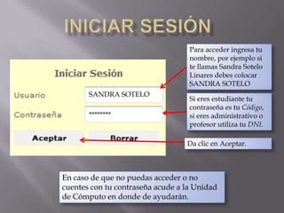 Iniciar sesión Para acceder ingresa tu nombre, por ejemplo si te llamas Sandra Sotelo Linares debes colocar SANDRA SOTELOSANDRA SOTELOSi eres estudiante tu contraseña es tu Código, si eres administrativo o profesor utiliza tu DNI.********Da clic en Aceptar.En caso de que no puedas acceder o no cuentes con tu contraseña acude a la Unidad de Cómputo en donde de ayudarán.