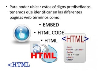 • Para poder ubicar estos códigos prediseñados,
tenemos que identificar en las diferentes
páginas web términos como:

• EMBED
• HTML CODE
• HTML

 