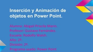 Inserción y Animación de
objetos en Power Point.
Alumna: Abigail Priscila Marin.
Profesor: Gustavo Fernández.
Escuela: Rodolfo Walsh.
Año: 2º.
División: 2ª.
Programa usado: Power Point
 