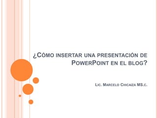 ¿CÓMO INSERTAR UNA PRESENTACIÓN DE
           POWERPOINT EN EL BLOG?


                  LIC. MARCELO CHICAIZA MS.C.
 