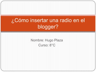 ¿Cómo insertar una radio en el
         blogger?

       Nombre: Hugo Plaza
          Curso: 8°C
 