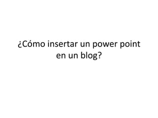 ¿Cómo insertar un power point
en un blog?
 