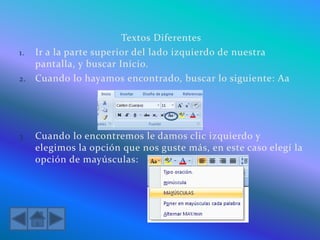 Textos Diferentes
1. Ir a la parte superior del lado izquierdo de nuestra
pantalla, y buscar Inicio.
2. Cuando lo hayamos encontrado, buscar lo siguiente: Aa
3. Cuando lo encontremos le damos clic izquierdo y
elegimos la opción que nos guste más, en este caso elegí la
opción de mayúsculas:
 