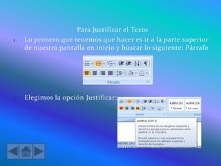 Para Justificar el Texto
1. Lo primero que tenemos que hacer es ir a la parte superior
de nuestra pantalla en inicio y buscar lo siguiente: Párrafo
2. Elegimos la opción Justificar:
 