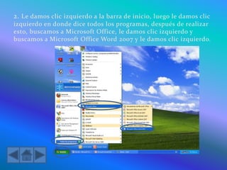 2. Le damos clic izquierdo a la barra de inicio, luego le damos clic
izquierdo en donde dice todos los programas, después de realizar
esto, buscamos a Microsoft Office, le damos clic izquierdo y
buscamos a Microsoft Office Word 2007 y le damos clic izquierdo.
 