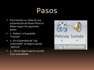 Pasos
 Para insertar un vídeo en una
presentación de Power Point se
deben seguir los siguientes
pasos:
 1.- Debes ir a la pestaña
“insertar”
 2.- En el apartado de “clip
multimedia” se elige la opción
“película”
 3.- Ahí se elige la opción acorde
a las necesidades
 