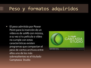 Peso y formatos adquiridos
 El peso admitido por Power
Point para la inserción de un
vídeo es de 10Mb con música,
a su vez si tu película o vídeo
no cumple con estas
características existen
programas que compactan el
peso de ciertos archivos entre
ellos uno de los más
sobresalientes es el titulado
Camptasia Studio
 