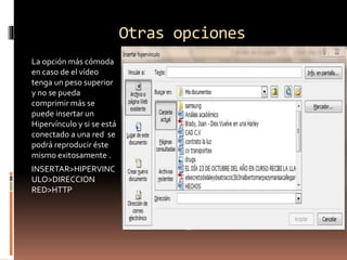 Otras opciones
La opción más cómoda
en caso de el vídeo
tenga un peso superior
y no se pueda
comprimir más se
puede insertar un
Hipervínculo y si se está
conectado a una red se
podrá reproducir éste
mismo exitosamente .
INSERTAR>HIPERVINC
ULO>DIRECCION
RED>HTTP
 