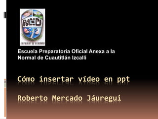Cómo insertar vídeo en ppt
Roberto Mercado Jáuregui
Escuela Preparatoria Oficial Anexa a la
Normal de Cuautitlán Izcalli
 