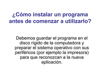 ¿Cómo instalar un programa
antes de comenzar a utilizarlo?
Debemos guardar el programa en el
disco rígido de la computadora y
preparar el sistema operativo con sus
periféricos (por ejemplo la impresora)
para que reconozcan a la nueva
aplicación.
 