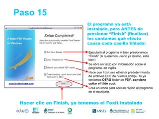El programa ya está instalado, pero ANTES de presionar “Finish” (finalizar) les contamos qué efecto causa cada casilla tildada: Paso 15 Ejecutará el programa ni bien presionemos “Finish” (si queremos usarlo ya mismo, está bien) Se abre un texto con información sobre el programa, en inglés. Hace que Foxit sea el lector predeterminado de archivos PDF de nuestra compu. Si ya teníamos  OTRO  lector de PDF,  conviene quitar el tilde aquí. Crea un icono para acceso rápido al programa en el escritorio. Hacer clic en Finish, ya tenemos el Foxit instalado 
