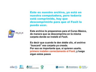 Este es nuestro archivo, ya está en nuestra computadora, pero todavía está comprimido, hay que descomprimirlo para que el Foxit lo pueda usar. Este archivo lo preparamos para el Curso Básico, de manera que se descomprima en la misma carpeta donde se instaló el Foxit. Es decir que cuando le den doble clic, el archivo “buscará” esa carpeta ya creada.  Por eso es importante que, si quieren usarlo,  primero instalen correctamente el Foxit , y luego sigan estos pasos 