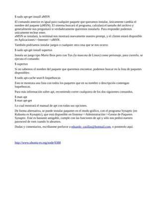 $ sudo apt-get install aMSN
El comando anterior es igual para cualquier paquete que queramos instalar, únicamente cambia el
nombre del paquete (aMSN). El sistema buscará el programa, calculará el tamaño del archivo y
generalmente nos preguntará si verdaderamente queremos instalarlo. Para responder podemos
unicamente teclear enter.
aMSN se instalará, la terminal nos mostrará nuevamente nuestro prompt, y el cliente estará disponible
en Aplicaciones>>Internet>>aMSN.
También podríamos instalar juegos o cualquier otra cosa que se nos ocurra:
$ sudo apt-get install supertux
Instala un juego tipo Mario Bros pero con Tux (la mascota de Linux) como personaje, para correrlo, se
ejecuta el comando:
$ supertux
Si no sabemos el nombre del paquete que queremos encontrar, podemos buscar en la lista de paquetes
disponibles:
$ sudo apt-cache search loquebuscas
Esto te mostrara una lista con todos los paquetes que en su nombre o descripción contengan
loquebuscas.
Para más información sobre apt, recomiendo correr cualquiera de los dos siguientes comandos.
$ man apt
$ man apt-get
Lo cual mostrará el manual de apt con todas sus opciones.
De forma alternativa, se puede instalar paquetes en el modo gráfico, con el programa Synaptic (en
Kubuntu es Kynaptic), que está disponible en Sistema>>Administración>>Gestor de Paquetes
Synaptic. Este es bastante amigable, cumple con las funciones de apt y sólo nos pedirá nuestro
password de root cuando lo abramos.
Dudas y comentarios, escribanme porfavor a eduardo_casillas@hotmail.com, o posteenlo aquí.




http://www.ubuntu-es.org/node/9388
 