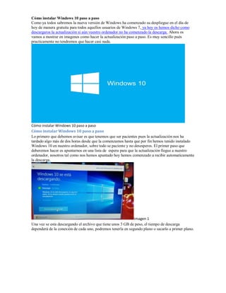 Cómo instalar Windows 10 paso a paso
Como ya todos sabremos la nueva versión de Windows ha comenzado su despliegue en el día de
hoy de manera gratuita para todos aquellos usuarios de Windows 7, ya hoy os hemos dicho como
descargaros la actualización si aún vuestro ordenador no ha comenzado la descarga. Ahora os
vamos a mostrar en imagenes como hacer la actualización paso a paso. Es muy sencillo pués
practicamente no tendremos que hacer casi nada.
Cómo instalar Windows 10 paso a paso
Cómo instalar Windows 10 paso a paso
Lo primero que debemos avisar es que tenemos que ser pacientes pues la actualización nos ha
tardado algo más de dos horas desde que la comenzamos hasta que por fin hemos tenido instalado
Windows 10 en nuestro ordenador, sobre todo se paciente y no desesperes. El primer paso que
deberemos hacer es apuntarnos en una lista de espera para que la actualización llegue a nuestro
ordenador, nosotros tal como nos hemos apuntado hoy hemos comenzado a recibir automaticamente
la descarga.
Imagen 1
Una vez se esta descargando el archivo que tiene unos 3 GB de peso, el tiempo de descarga
dependerá de la conexión de cada uno, podremos tenerla en segundo plano o sacarlo a primer plano.
 