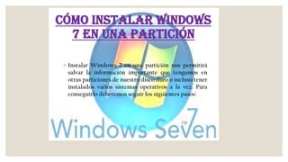 Cómo instalar Windows
7 en una partición
◦ Instalar Windows 7 en una partición nos permitirá
salvar la información importante que tengamos en
otras particiones de nuestro disco duro o incluso tener
instalados varios sistemas operativos a la vez. Para
conseguirlo deberemos seguir los siguientes pasos:
 