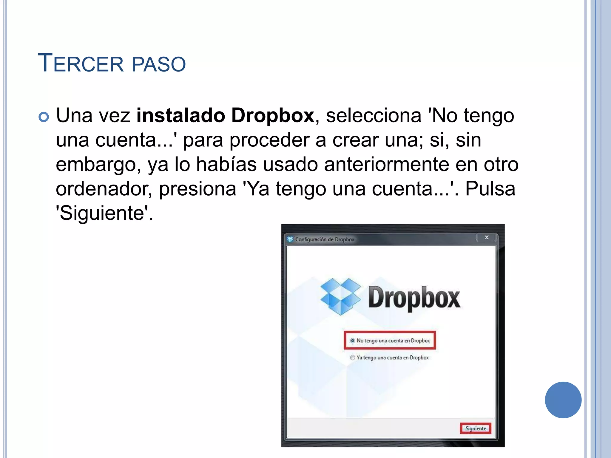 TERCER PASO


Una vez instalado Dropbox, selecciona 'No tengo
una cuenta...' para proceder a crear una; si, sin
embargo, ya lo habías usado anteriormente en otro
ordenador, presiona 'Ya tengo una cuenta...'. Pulsa
'Siguiente'.

 