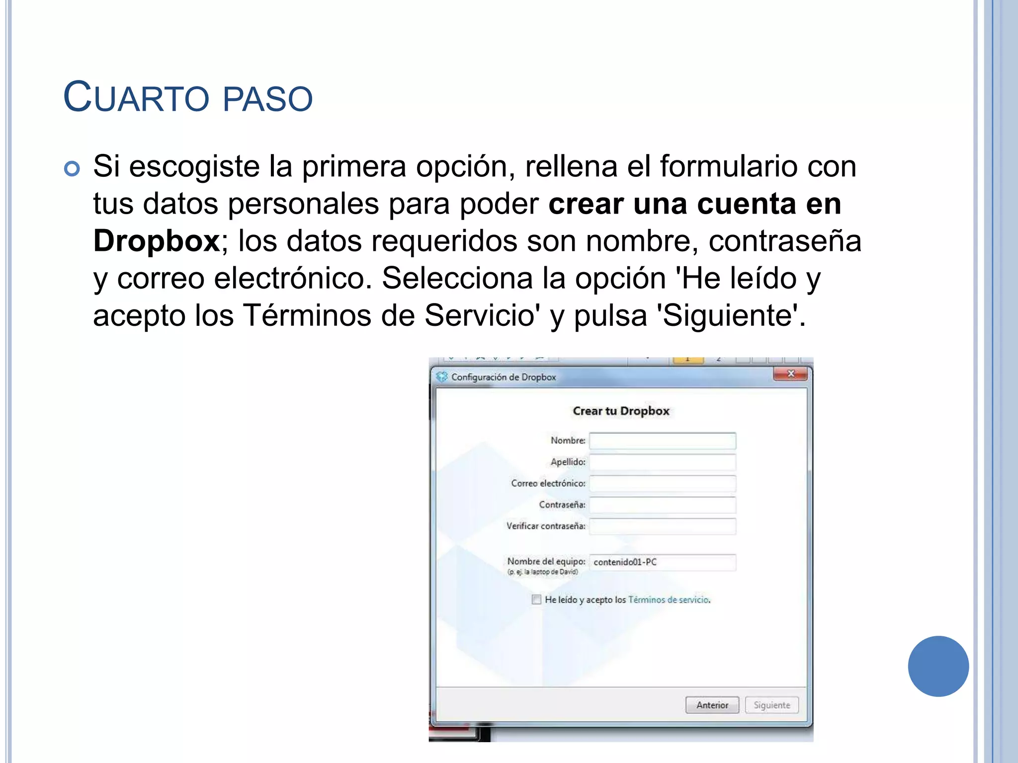 CUARTO PASO


Si escogiste la primera opción, rellena el formulario con
tus datos personales para poder crear una cuenta en
Dropbox; los datos requeridos son nombre, contraseña
y correo electrónico. Selecciona la opción 'He leído y
acepto los Términos de Servicio' y pulsa 'Siguiente'.

 