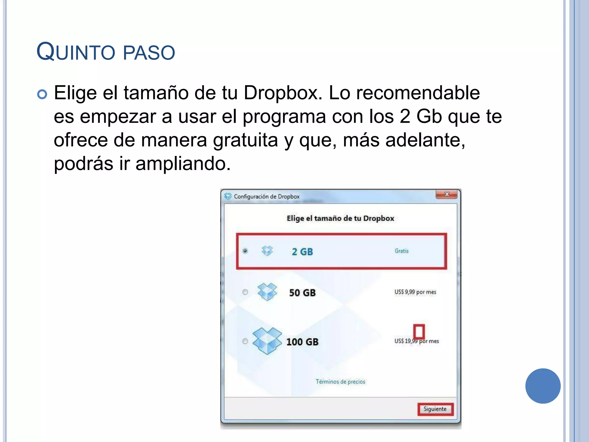 QUINTO PASO


Elige el tamaño de tu Dropbox. Lo recomendable
es empezar a usar el programa con los 2 Gb que te
ofrece de manera gratuita y que, más adelante,
podrás ir ampliando.

 