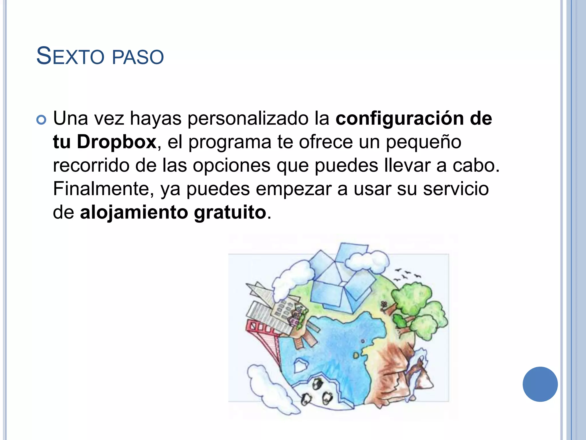 SEXTO PASO


Una vez hayas personalizado la configuración de
tu Dropbox, el programa te ofrece un pequeño
recorrido de las opciones que puedes llevar a cabo.
Finalmente, ya puedes empezar a usar su servicio
de alojamiento gratuito.

 