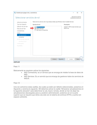 AMPLIAR
Paso 11
Básicamente se requieren activar los siguientes:
• WID Connectivity: es un servicio que se encarga de instalar la base de datos de
WID.
• WID Services: Es un servicio que se encarga de gestionar todos los servicios de
WSUS.
Paso 12
Una vez activemos estas casillas, las cuales ya están por defecto seleccionadas, pulsamos en
Siguiente y veremos lo siguiente. Allí debemos activar la casilla “Almacenar actualizaciones en
la siguiente ubicación” para determinar la ruta, local o remota, donde se han de alojar las
actualizaciones descargadas para su posterior administración, podemos ver en la parte
superior que se requiere que dicha ruta este con el sistema de archivos NTFS y cuente con
espacio suficiente.
 