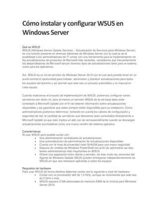 Cómoinstalar yconfigurar WSUSen
Windows Server
Qué es WSUS
WSUS (Windows Server Update Services – Actualización de Servicios para Windows Server),
es una función presente en diversas ediciones de Windows Server con la cual se da la
posibilidad a los administradores de IT contar con una herramienta para la implementación de
las actualizaciones de productos de Microsoft más recientes, recordemos que frecuentemente
los desarrolladores de Microsoft lanzan diversos tipos de actualizaciones tanto para el sistema
como para los aplicativos.
Así, WSUS es un rol de servidor de Windows Server 2019 con el cual será posible tener en un
punto central la oportunidad para instalar, administrar y distribuir actualizaciones para todos
los equipos del dominio y así permitir que este sea un proceso automático y no manual en
cada equipo.
Cuando realizamos el proceso de implementación de WSUS, podremos configurar varios
servidores con dicho rol, pero al menos un servidor WSUS de la red local debe estar
conectado a Microsoft Update con el fin de obtener información sobre actualizaciones
disponibles y asi garantizar que estas siempre estén disponibles para su instalación. Como
administradores podremos determinar, tomando en cuenta los valores de configuración y
seguridad de red, la cantidad de servidores que deseamos sean conectados directamente a
Microsoft Update ya que esto implica un alto uso de red especialmente cuando se descargan
actualizaciones acumulativas como una nueva versión del sistema operativo.
Características
Al usar WSUS será posible contar con:
• Una administración centralizada de actualizaciones
• Una automatización de administración de actualizaciones disponibles
• Cuenta con el nivel de privacidad hash SHA256 para una mayor seguridad
• Dispone de cmdlets de Windows PowerShell con el fin de administrar las diez
tareas administrativas más importantes en WSUS
• Ofrece una separación entre cliente y servidor, de este modo las versiones del
Agente de Windows Update (WUA) pueden entregarse independientemente de
WSUS sin que sea necesario aplicarlas a todos los equipos
Requisitos de hardware
Para usar WSUS de forma efectiva debemos contar con lo siguiente a nivel de hardware:
• Contar con un procesador x64 de 1,4 GHz, aunque se recomienda que este sea
de 2 GHz o más
• WSUS requiere 2 GB adicionales de memoria RAM de la mínima para Windows
Server 2019.
 