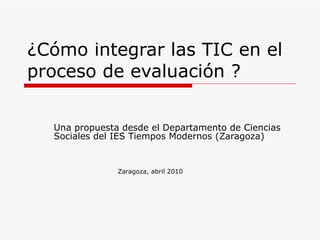 ¿Cómo integrar las TIC en el proceso de evaluación ? Una propuesta desde el Departamento de Ciencias Sociales del IES Tiempos Modernos (Zaragoza) Zaragoza, abril 2010 