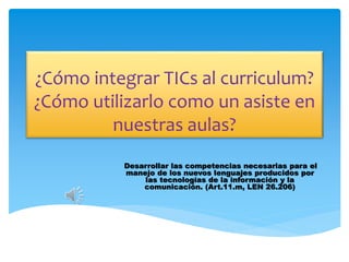 ¿Cómo integrar TICs al curriculum?
¿Cómo utilizarlo como un asiste en
nuestras aulas?
Desarrollar las competencias necesarias para el
manejo de los nuevos lenguajes producidos por
las tecnologías de la información y la
comunicación. (Art.11.m, LEN 26.206)
 