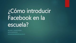 ¿Cómo introducir
Facebook en la
escuela?
WILLIAM H. VEGAZO MURO
@EDUCADOR23013
WVEGAZO@USMPVIRTUAL.EDU.PE
 
