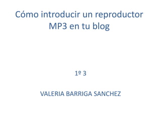 Cómo introducir un reproductor
MP3 en tu blog
1º 3
VALERIA BARRIGA SANCHEZ
 