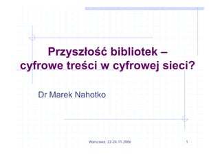 Przyszłość bibliotek –
cyfrowe treści w cyfrowej sieci?

   Dr Marek Nahotko




              Warszawa, 22-24.11.2006   1
 