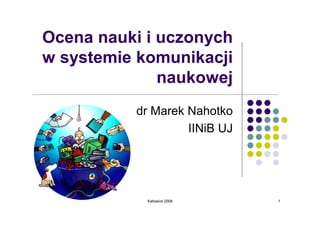 Ocena nauki i uczonych
w systemie komunikacji
              naukowej
          dr Marek Nahotko
                   IINiB UJ




            Katowice 2008     1
 