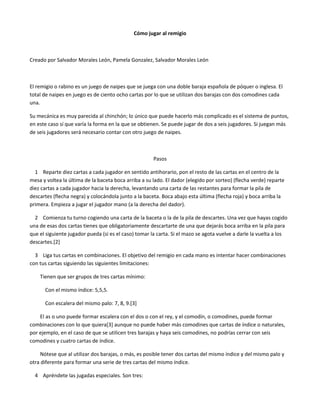 Cómo jugar al remigio
Creado por Salvador Morales León, Pamela Gonzalez, Salvador Morales León
El remigio o rabino es un juego de naipes que se juega con una doble baraja española de póquer o inglesa. El
total de naipes en juego es de ciento ocho cartas por lo que se utilizan dos barajas con dos comodines cada
una.
Su mecánica es muy parecida al chinchón; lo único que puede hacerlo más complicado es el sistema de puntos,
en este caso sí que varía la forma en la que se obtienen. Se puede jugar de dos a seis jugadores. Si juegan más
de seis jugadores será necesario contar con otro juego de naipes.
Pasos
1 Reparte diez cartas a cada jugador en sentido antihorario, pon el resto de las cartas en el centro de la
mesa y voltea la última de la baceta boca arriba a su lado. El dador (elegido por sorteo) (flecha verde) reparte
diez cartas a cada jugador hacia la derecha, levantando una carta de las restantes para formar la pila de
descartes (flecha negra) y colocándola junto a la baceta. Boca abajo esta última (flecha roja) y boca arriba la
primera. Empieza a jugar el jugador mano (a la derecha del dador).
2 Comienza tu turno cogiendo una carta de la baceta o la de la pila de descartes. Una vez que hayas cogido
una de esas dos cartas tienes que obligatoriamente descartarte de una que dejarás boca arriba en la pila para
que el siguiente jugador pueda (si es el caso) tomar la carta. Si el mazo se agota vuelve a darle la vuelta a los
descartes.[2]
3 Liga tus cartas en combinaciones. El objetivo del remigio en cada mano es intentar hacer combinaciones
con tus cartas siguiendo las siguientes limitaciones:
Tienen que ser grupos de tres cartas mínimo:
Con el mismo índice: 5,5,5.
Con escalera del mismo palo: 7, 8, 9.[3]
El as o uno puede formar escalera con el dos o con el rey, y el comodín, o comodines, puede formar
combinaciones con lo que quiera[3] aunque no puede haber más comodines que cartas de índice o naturales,
por ejemplo, en el caso de que se utilicen tres barajas y haya seis comodines, no podrías cerrar con seis
comodines y cuatro cartas de índice.
Nótese que al utilizar dos barajas, o más, es posible tener dos cartas del mismo índice y del mismo palo y
otra diferente para formar una serie de tres cartas del mismo índice.
4 Apréndete las jugadas especiales. Son tres:
 
