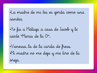 •La madre de mi tía es gorda como una
sandía.

•Yo fui a Málaga a casa de Jacob y le
canté “Maria de la O”.

•Vanessa, la de la carita de fresa.
•Mi madre no me deja y me tiro de la
oreja.
 