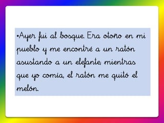 •Ayer fui al bosque. Era otoño en mi
pueblo y me encontré a un ratón
asustando a un elefante; mientras
que yo comía, el ratón me quitó el
melón.
 