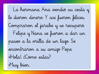 La hermana Ana vendió su cesta y
le dieron dinero. Y así fueron felices.
Compraron el jarabe y se recuperó.
  Felipe y Nana se fueron a dar un
paseo a la orilla de un lago. Se
encontraron a su amigo Pepe.
•¡Hola!. ¿Cómo estás?
•Muy bien.
 