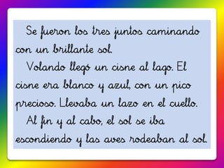 Se fueron los tres juntos caminando
con un brillante sol.
  Volando llegó un cisne al lago. El
cisne era blanco y azul, con un pico
precioso. Llevaba un lazo en el cuello.
  Al fin y al cabo, el sol se iba
escondiendo y las aves rodeaban al sol.
 
