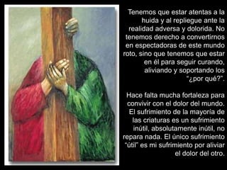 Tenemos que estar atentas a la
       huida y al repliegue ante la
  realidad adversa y dolorida. No
 tenemos derecho a convertirnos
 en espectadoras de este mundo
roto, sino que tenemos que estar
        en él para seguir curando,
        aliviando y soportando los
                       “¿por qué?”.

  Hace falta mucha fortaleza para
  convivir con el dolor del mundo.
   El sufrimiento de la mayoría de
    las criaturas es un sufrimiento
    inútil, absolutamente inútil, no
repara nada. El único sufrimiento
 “útil” es mi sufrimiento por aliviar
                    el dolor del otro.
 