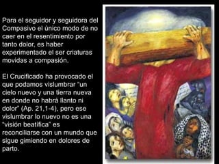 Para el seguidor y seguidora del
Compasivo el único modo de no
caer en el resentimiento por
tanto dolor, es haber
experimentado el ser criaturas
movidas a compasión.

El Crucificado ha provocado el
que podamos vislumbrar “un
cielo nuevo y una tierra nueva
en donde no habrá llanto ni
dolor” (Ap. 21,1-4), pero ese
vislumbrar lo nuevo no es una
“visión beatífica” es
reconciliarse con un mundo que
sigue gimiendo en dolores de
parto.
 