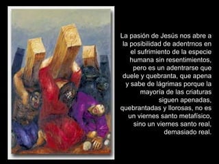 La pasión de Jesús nos abre a
 la posibilidad de adentrnos en
    el sufrimiento de la especie
    humana sin resentimientos,
     pero es un adentrarse que
 duele y quebranta, que apena
  y sabe de lágrimas porque la
        mayoría de las criaturas
              siguen apenadas,
quebrantadas y llorosas, no es
   un viernes santo metafísico,
     sino un viernes santo real,
                demasiado real.
 