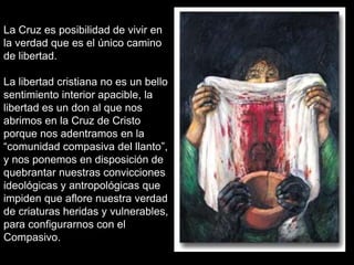 La Cruz es posibilidad de vivir en
la verdad que es el único camino
de libertad.

La libertad cristiana no es un bello
sentimiento interior apacible, la
libertad es un don al que nos
abrimos en la Cruz de Cristo
porque nos adentramos en la
“comunidad compasiva del llanto”,
y nos ponemos en disposición de
quebrantar nuestras convicciones
ideológicas y antropológicas que
impiden que aflore nuestra verdad
de criaturas heridas y vulnerables,
para configurarnos con el
Compasivo.
 