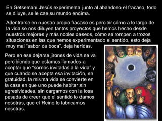 En Getsemaní Jesús experimenta junto al abandono el fracaso, todo
se diluye, se le cae su mundo encima.
Adentrarse en nuestro propio fracaso es percibir cómo a lo largo de
la vida se nos diluyen tantos proyectos que hemos hecho desde
nuestros mejores y más nobles deseos, cómo se rompen a trozos
situaciones en las que hemos experimentado el sentido, esto deja
muy mal “sabor de boca”, deja heridas.
Pero en ese dejarse jirones de vida se va
percibiendo que estamos llamados a
aceptar que “somos invitadas a la vida” y
que cuando se acepta esa invitación, en
gratuidad, la misma vida se convierte en
la casa en que uno puede habitar sin
agresividades, sin cargarnos con la losa
pesada de creer que el sentido lo damos
nosotras, que el Reino lo fabricamos
nosotras.
 