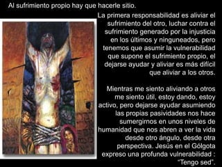 Al sufrimiento propio hay que hacerle sitio.
                              La primera responsabilidad es aliviar el
                                 sufrimiento del otro, luchar contra el
                                sufrimiento generado por la injusticia
                                  en los últimos y ninguneados, pero
                               tenemos que asumir la vulnerabilidad
                                 que supone el sufrimiento propio, el
                                dejarse ayudar y aliviar es más difícil
                                               que aliviar a los otros.

                                 Mientras me siento aliviando a otros
                                    me siento útil, estoy dando, estoy
                              activo, pero dejarse ayudar asumiendo
                                    las propias pasividades nos hace
                                      sumergirnos en unos niveles de
                              humanidad que nos abren a ver la vida
                                        desde otro ángulo, desde otra
                                     perspectiva. Jesús en el Gólgota
                               expreso una profunda vulnerabilidad :
                                                          “Tengo sed”.
 