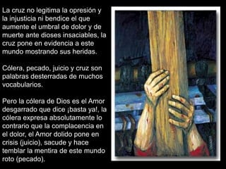 La cruz no legitima la opresión y
la injusticia ni bendice el que
aumente el umbral de dolor y de
muerte ante dioses insaciables, la
cruz pone en evidencia a este
mundo mostrando sus heridas.

Cólera, pecado, juicio y cruz son
palabras desterradas de muchos
vocabularios.

Pero la cólera de Dios es el Amor
desgarrado que dice ¡basta ya!, la
cólera expresa absolutamente lo
contrario que la complacencia en
el dolor, el Amor dolido pone en
crisis (juicio), sacude y hace
temblar la mentira de este mundo
roto (pecado).
 